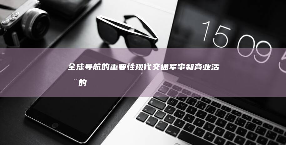 全球导航的重要性：现代交通、军事和商业活动的关键角色 (全球导航系统有)